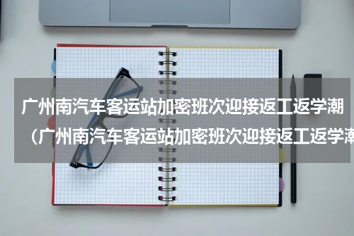 广州南汽车客运站加密班次迎接返工返学潮（广州南汽车客运站加密班次迎接返工返学潮）