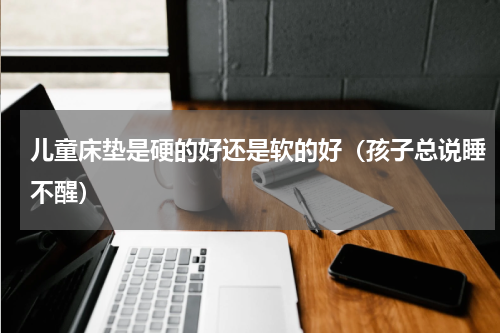 儿童床垫是硬的好还是软的好（孩子总说睡不醒）