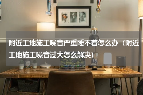 附近工地施工噪音严重睡不着怎么办（附近工地施工噪音过大怎么解决）