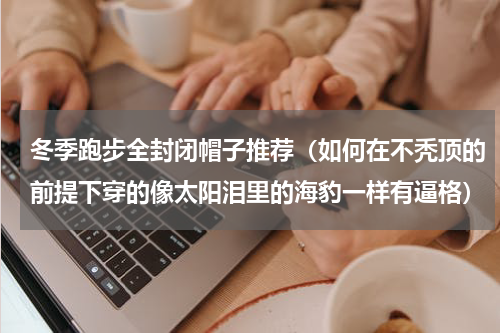 冬季跑步全封闭帽子推荐（如何在不秃顶的前提下穿的像太阳泪里的海豹一样有逼格）