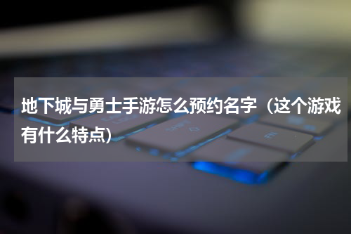 地下城与勇士手游怎么预约名字（这个游戏有什么特点）
