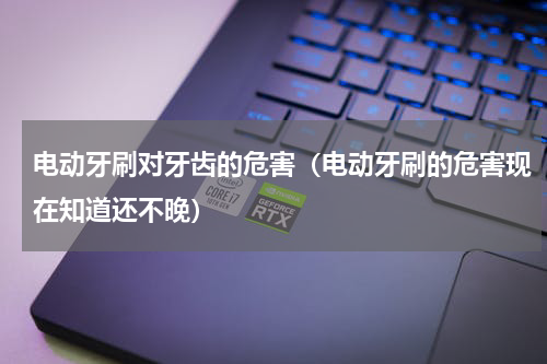 电动牙刷对牙齿的危害（电动牙刷的危害现在知道还不晚）