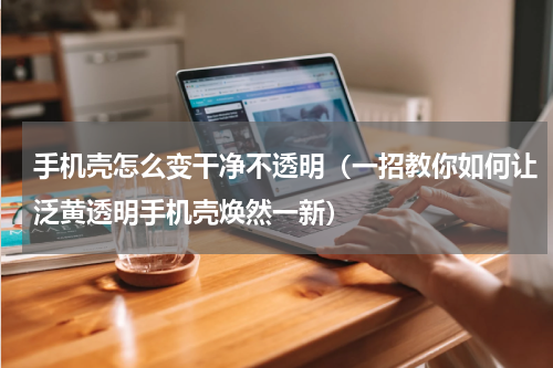 手机壳怎么变干净不透明（一招教你如何让泛黄透明手机壳焕然一新）