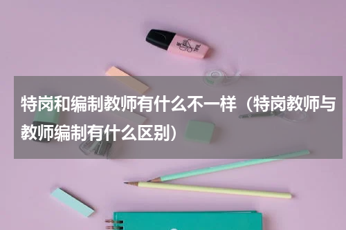 特岗和编制教师有什么不一样（特岗教师与教师编制有什么区别）