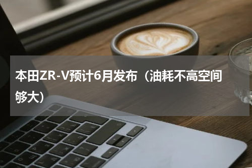 本田ZR-V预计6月发布（油耗不高空间够大）