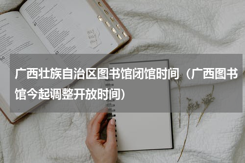 广西壮族自治区图书馆闭馆时间（广西图书馆今起调整开放时间）
