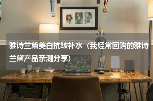 雅诗兰黛美白抗皱补水（我经常回购的雅诗兰黛产品亲测分享）