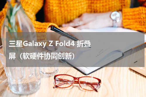 三星Galaxy Z Fold4 折叠屏（软硬件协同创新）