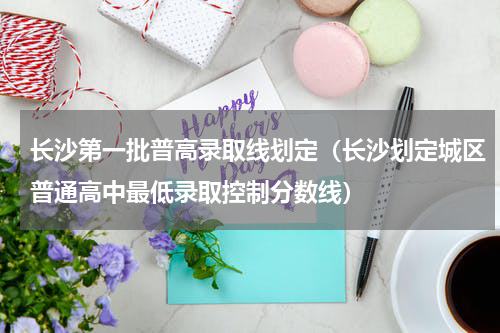 长沙第一批普高录取线划定（长沙划定城区普通高中最低录取控制分数线）