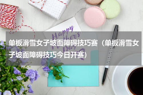 单板滑雪女子坡面障碍技巧赛（单板滑雪女子坡面障碍技巧今日开赛）