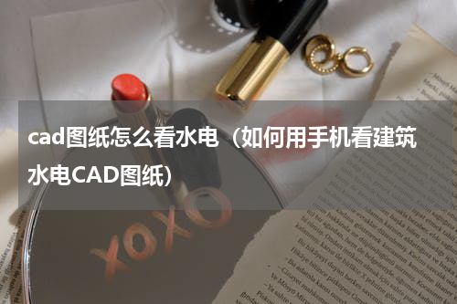 cad图纸怎么看水电（如何用手机看建筑水电CAD图纸）