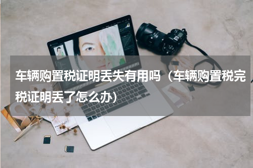车辆购置税证明丢失有用吗（车辆购置税完税证明丢了怎么办）
