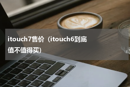itouch7售价（itouch6到底值不值得买）