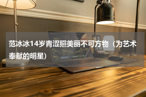 范冰冰14岁青涩照美丽不可方物（为艺术奉献的明星）