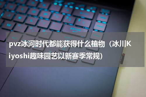 pvz冰河时代都能获得什么植物（冰川Kiyoshi趣味园艺以新赛季常规）