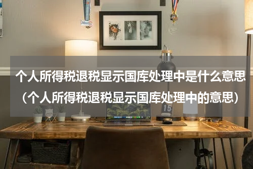 个人所得税退税显示国库处理中是什么意思（个人所得税退税显示国库处理中的意思）