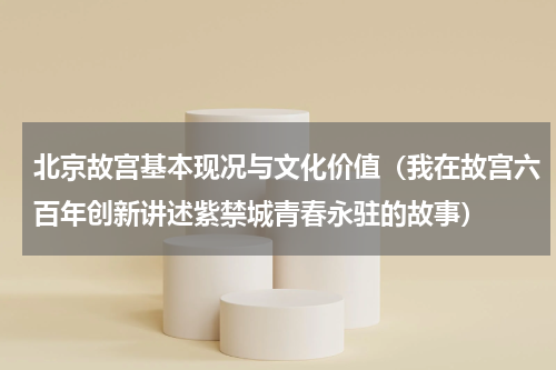 北京故宫基本现况与文化价值（我在故宫六百年创新讲述紫禁城青春永驻的故事）