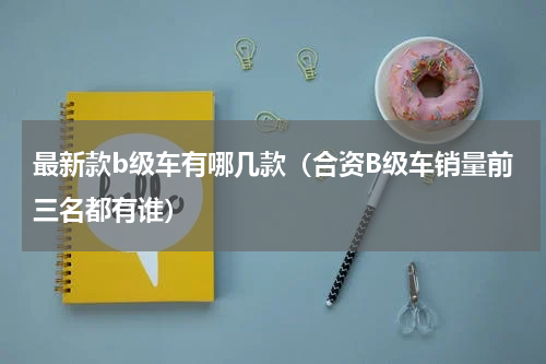 最新款b级车有哪几款（合资B级车销量前三名都有谁）