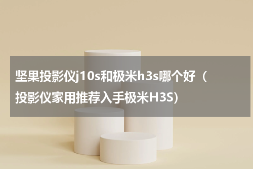 坚果投影仪j10s和极米h3s哪个好（投影仪家用推荐入手极米H3S）