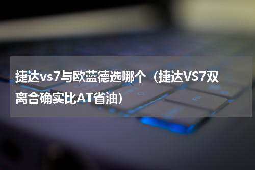 捷达vs7与欧蓝德选哪个（捷达VS7双离合确实比AT省油）