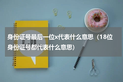 身份证号最后一位x代表什么意思（18位身份证号都代表什么意思）