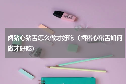 卤猪心猪舌怎么做才好吃（卤猪心猪舌如何做才好吃）