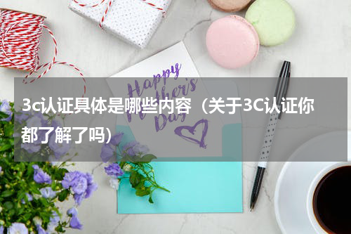 3c认证具体是哪些内容（关于3C认证你都了解了吗）