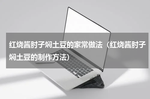 红烧酱肘子焖土豆的家常做法（红烧酱肘子焖土豆的制作方法）