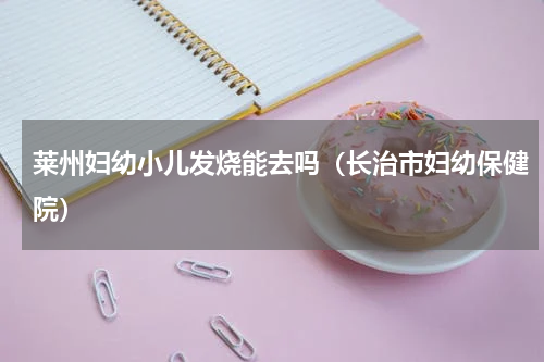 莱州妇幼小儿发烧能去吗（长治市妇幼保健院）