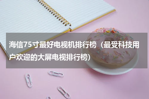 海信75寸最好电视机排行榜（最受科技用户欢迎的大屏电视排行榜）