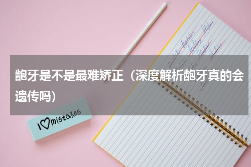 龅牙是不是最难矫正（深度解析龅牙真的会遗传吗）
