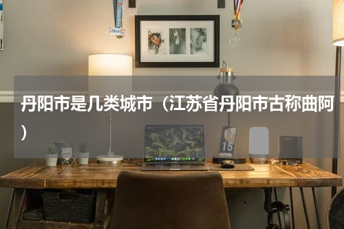 丹阳市是几类城市（江苏省丹阳市古称曲阿）