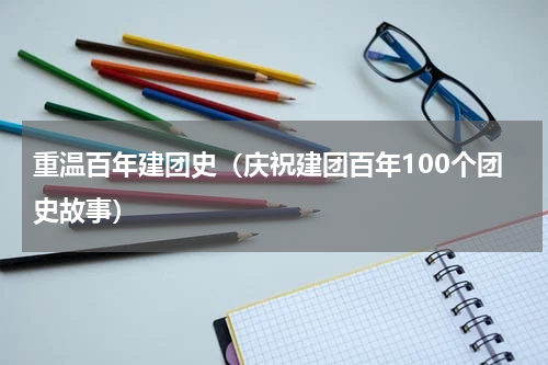 重温百年建团史（庆祝建团百年100个团史故事）