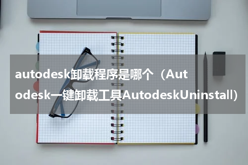 autodesk卸载程序是哪个（Autodesk一键卸载工具AutodeskUninstall）