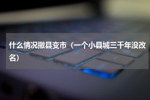 什么情况撤县变市（一个小县城三千年没改名）