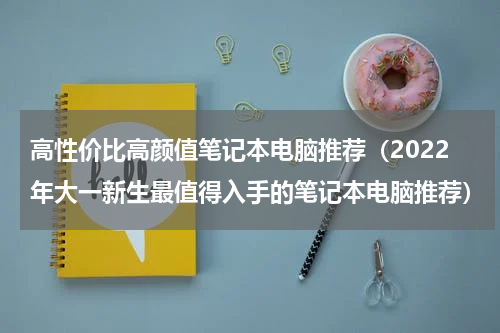 高性价比高颜值笔记本电脑推荐（2022年大一新生最值得入手的笔记本电脑推荐）