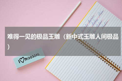 难得一见的极品玉雕（新中式玉雕人间极品）
