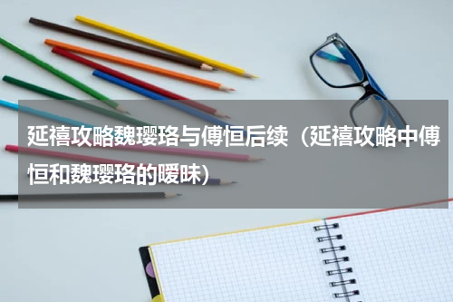 延禧攻略魏璎珞与傅恒后续（延禧攻略中傅恒和魏璎珞的暧昧）