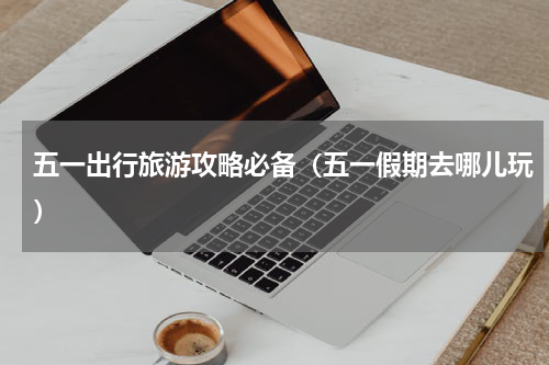 五一出行旅游攻略必备（五一假期去哪儿玩）