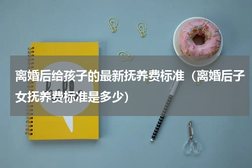 离婚后给孩子的最新抚养费标准（离婚后子女抚养费标准是多少）