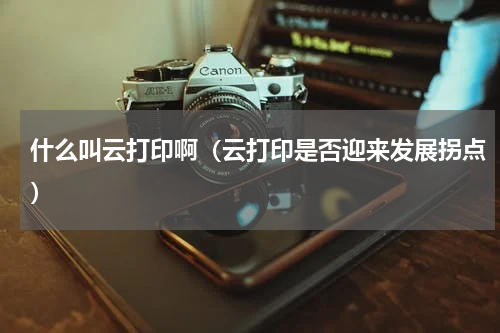 什么叫云打印啊（云打印是否迎来发展拐点）