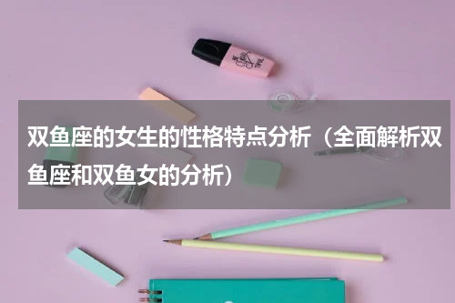 双鱼座的女生的性格特点分析（全面解析双鱼座和双鱼女的分析）