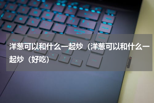 洋葱可以和什么一起炒（洋葱可以和什么一起炒（好吃）