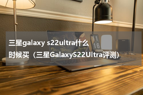 三星galaxy s22ultra什么时候买（三星GalaxyS22Ultra评测）