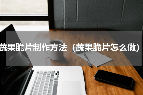 蔬果脆片制作方法（蔬果脆片怎么做）