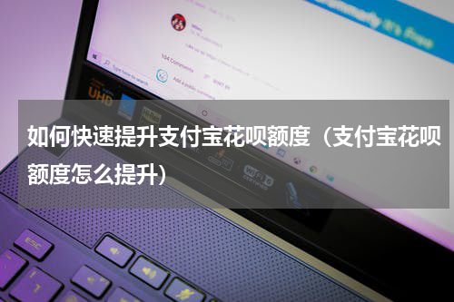 如何快速提升支付宝花呗额度（支付宝花呗额度怎么提升）