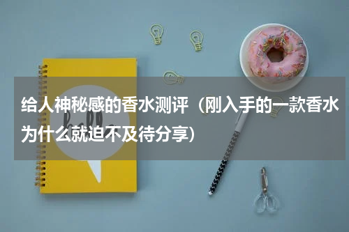 给人神秘感的香水测评（刚入手的一款香水为什么就迫不及待分享）