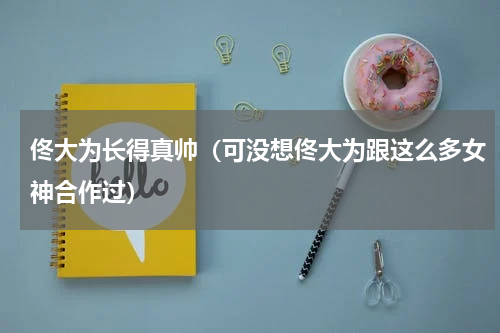 佟大为长得真帅（可没想佟大为跟这么多女神合作过）