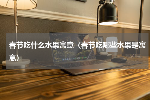 春节吃什么水果寓意（春节吃哪些水果是寓意）