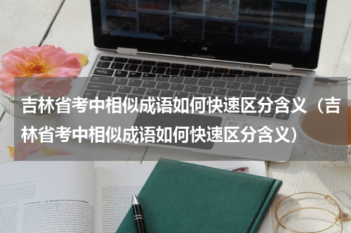 吉林省考中相似成语如何快速区分含义（吉林省考中相似成语如何快速区分含义）